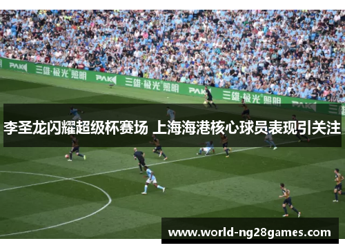 李圣龙闪耀超级杯赛场 上海海港核心球员表现引关注