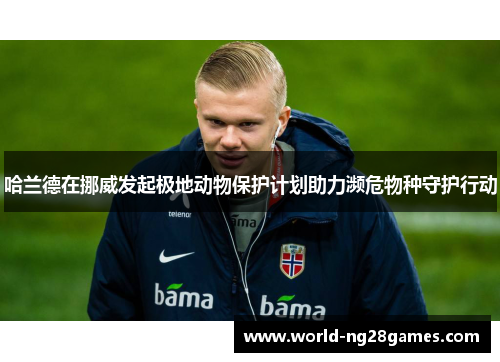 哈兰德在挪威发起极地动物保护计划助力濒危物种守护行动