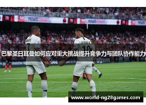 巴黎圣日耳曼如何应对重大挑战提升竞争力与团队协作能力