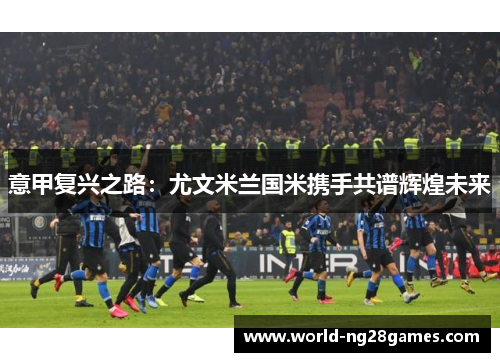 意甲复兴之路：尤文米兰国米携手共谱辉煌未来