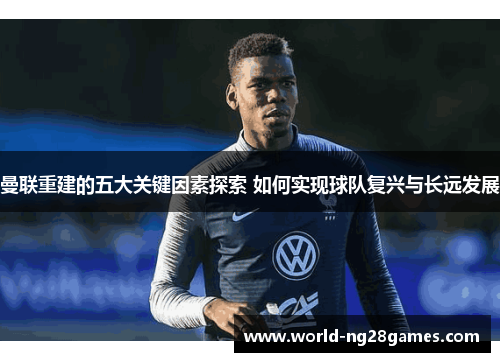 曼联重建的五大关键因素探索 如何实现球队复兴与长远发展