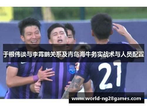 于根伟谈与李霄鹏关系及青岛海牛务实战术与人员配置