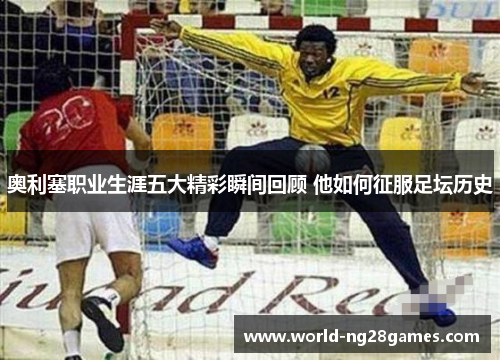 奥利塞职业生涯五大精彩瞬间回顾 他如何征服足坛历史