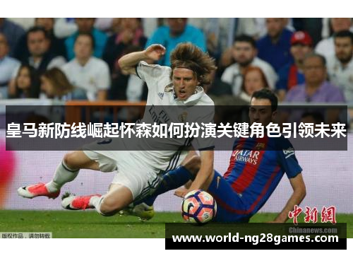 皇马新防线崛起怀森如何扮演关键角色引领未来