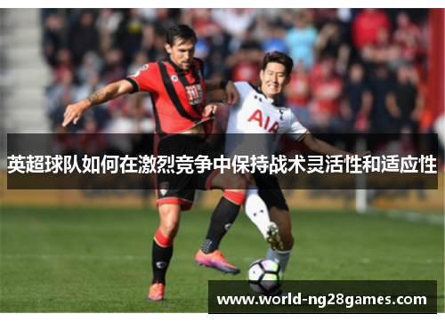 英超球队如何在激烈竞争中保持战术灵活性和适应性