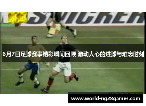 6月7日足球赛事精彩瞬间回顾 激动人心的进球与难忘时刻
