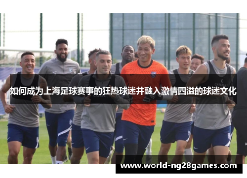 如何成为上海足球赛事的狂热球迷并融入激情四溢的球迷文化