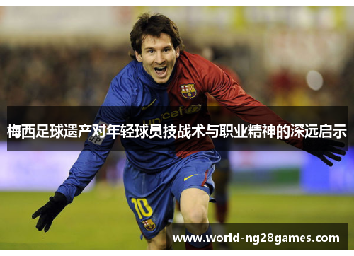 梅西足球遗产对年轻球员技战术与职业精神的深远启示