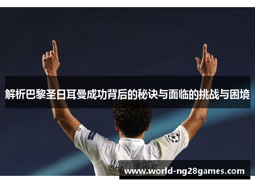 解析巴黎圣日耳曼成功背后的秘诀与面临的挑战与困境