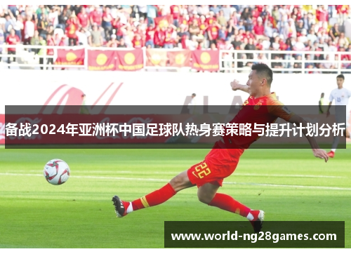 备战2024年亚洲杯中国足球队热身赛策略与提升计划分析