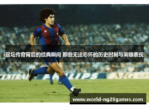 足坛传奇背后的经典瞬间 那些无法忘怀的历史时刻与英雄表现