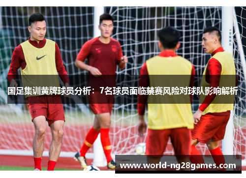 国足集训黄牌球员分析：7名球员面临禁赛风险对球队影响解析