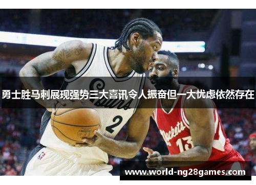 勇士胜马刺展现强势三大喜讯令人振奋但一大忧虑依然存在