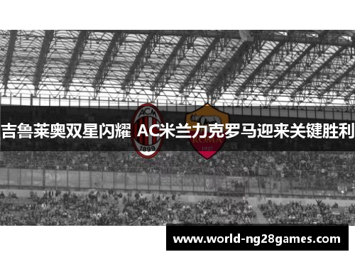 吉鲁莱奥双星闪耀 AC米兰力克罗马迎来关键胜利