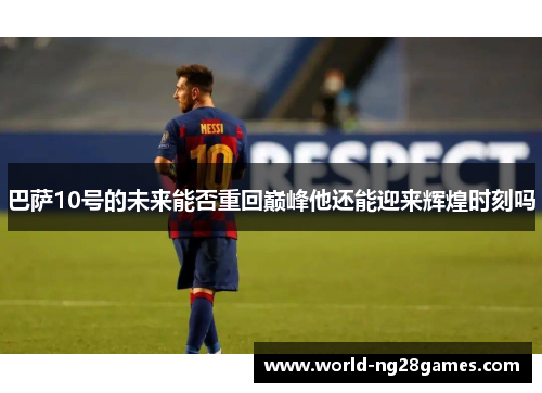 巴萨10号的未来能否重回巅峰他还能迎来辉煌时刻吗