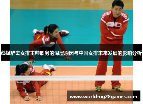 蔡斌辞去女排主帅职务的深层原因与中国女排未来发展的影响分析