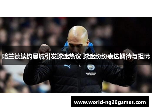 哈兰德续约曼城引发球迷热议 球迷纷纷表达期待与担忧