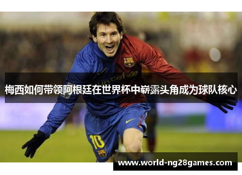 梅西如何带领阿根廷在世界杯中崭露头角成为球队核心