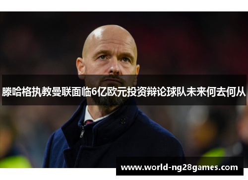 滕哈格执教曼联面临6亿欧元投资辩论球队未来何去何从