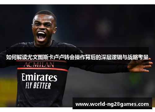 如何解读尤文图斯卡卢卢转会操作背后的深层逻辑与战略考量