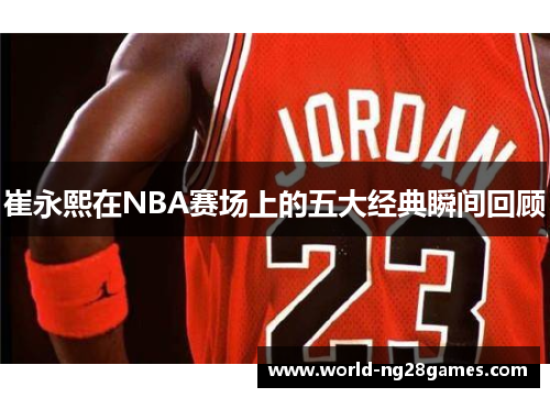 崔永熙在NBA赛场上的五大经典瞬间回顾