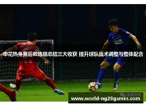 申花热身赛后教练组总结三大收获 提升球队战术调整与整体配合