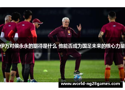 伊万对侯永永的期待是什么 他能否成为国足未来的核心力量