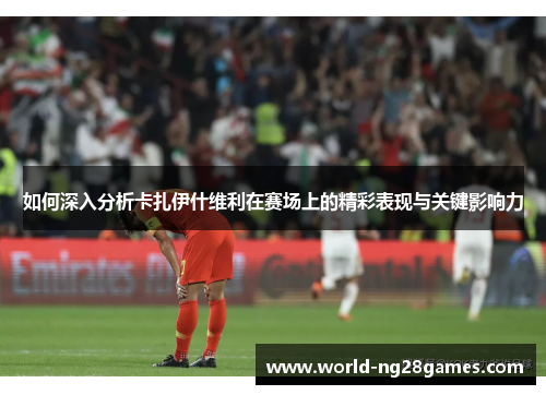 如何深入分析卡扎伊什维利在赛场上的精彩表现与关键影响力