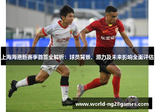 上海海港新赛季首签全解析：球员背景、潜力及未来影响全面评估