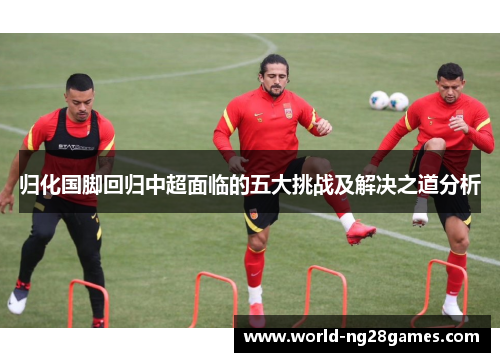 归化国脚回归中超面临的五大挑战及解决之道分析