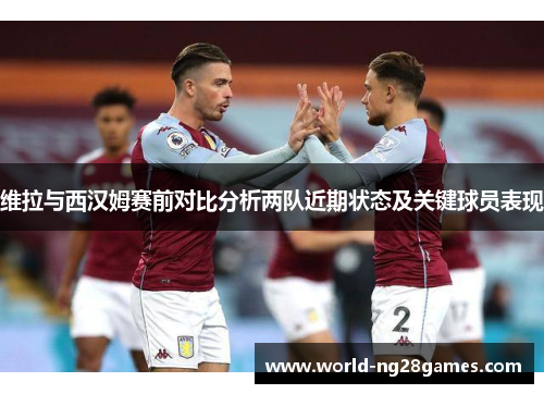 维拉与西汉姆赛前对比分析两队近期状态及关键球员表现