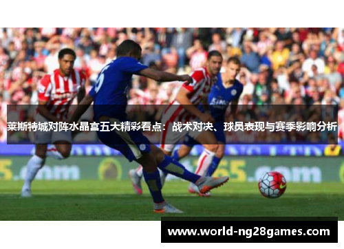 莱斯特城对阵水晶宫五大精彩看点：战术对决、球员表现与赛季影响分析