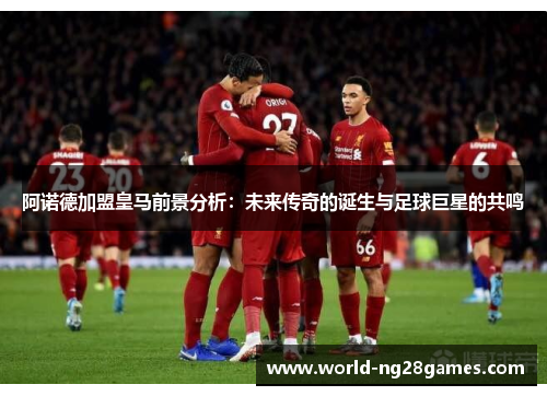 阿诺德加盟皇马前景分析：未来传奇的诞生与足球巨星的共鸣