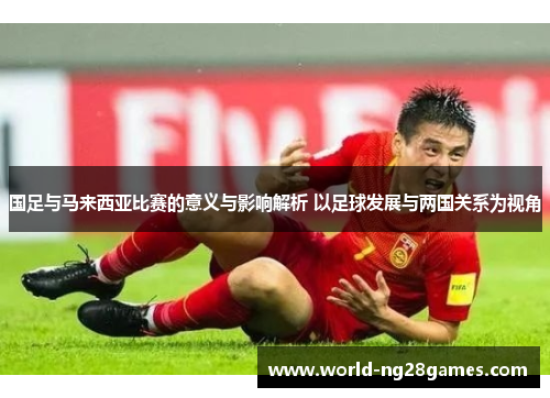 国足与马来西亚比赛的意义与影响解析 以足球发展与两国关系为视角