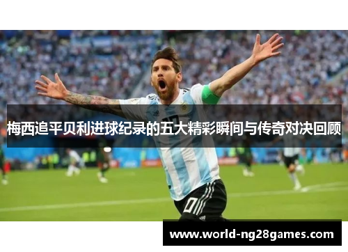梅西追平贝利进球纪录的五大精彩瞬间与传奇对决回顾