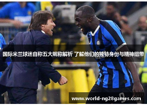 国际米兰球迷自称五大昵称解析 了解他们的独特身份与精神纽带