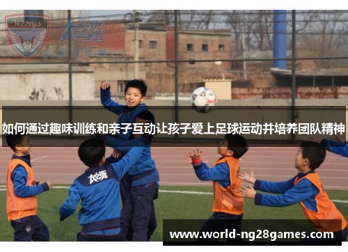 如何通过趣味训练和亲子互动让孩子爱上足球运动并培养团队精神