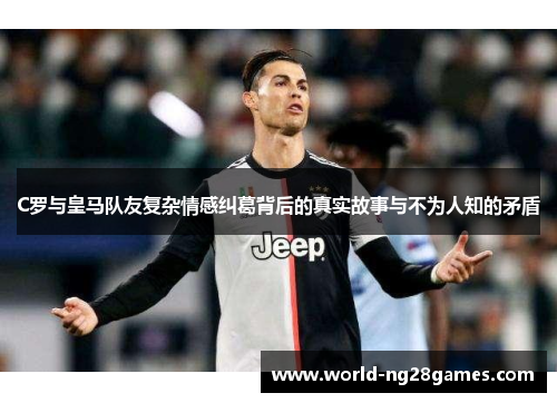 C罗与皇马队友复杂情感纠葛背后的真实故事与不为人知的矛盾