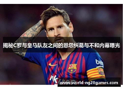 揭秘C罗与皇马队友之间的恩怨纠葛与不和内幕曝光