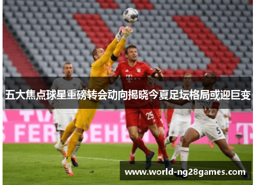 五大焦点球星重磅转会动向揭晓今夏足坛格局或迎巨变