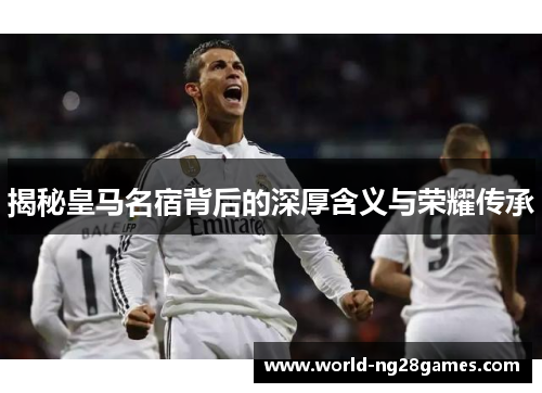 揭秘皇马名宿背后的深厚含义与荣耀传承