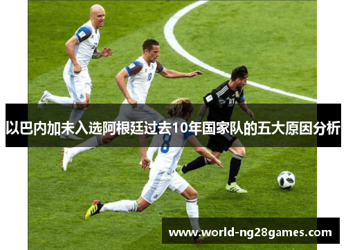 以巴内加未入选阿根廷过去10年国家队的五大原因分析