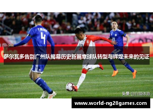 萨尔瓦多告别广州队揭幕历史新篇章球队转型与辉煌未来的见证