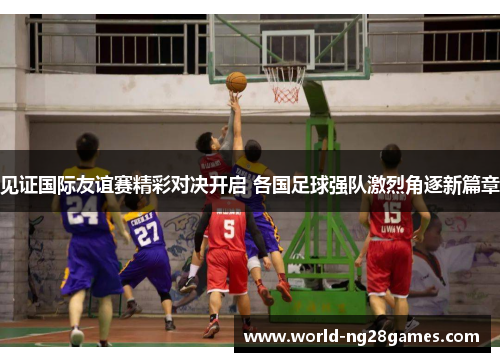 见证国际友谊赛精彩对决开启 各国足球强队激烈角逐新篇章