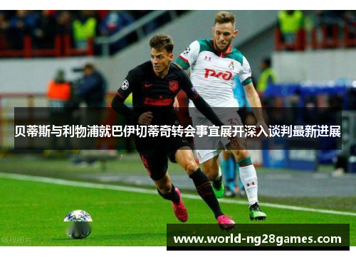 贝蒂斯与利物浦就巴伊切蒂奇转会事宜展开深入谈判最新进展