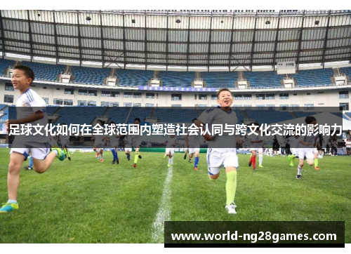 足球文化如何在全球范围内塑造社会认同与跨文化交流的影响力