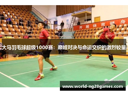 大马羽毛球超级1000赛：巅峰对决与命运交织的激烈较量